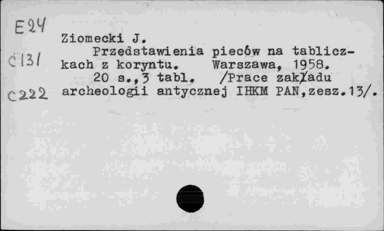 ﻿ЕІЧ
ĆIS/
с 2.2 2.
Ziomecki J.
Przedstawienia piecôw na tablicz-kach z koryntu. Warszawa, 1958.
20 s.,3 tabl. /Prace zak^adu archeologii antycznej IHKM PAN,zesz.13/»